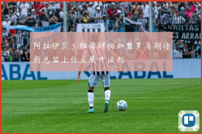 阿拉伊贝戈维奇倾向加盟罗马期待新总监上任后展开谈判
