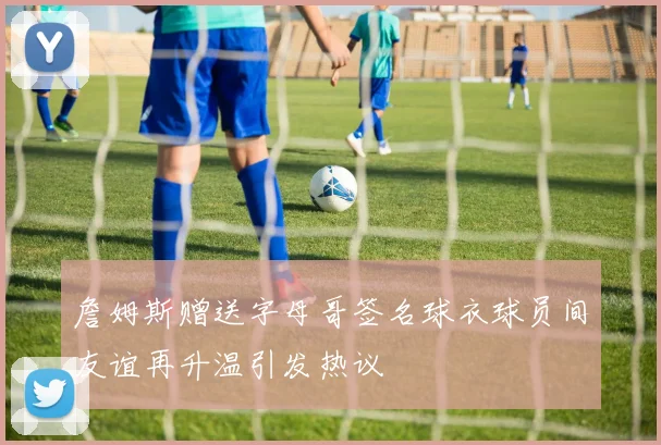 詹姆斯赠送字母哥签名球衣球员间友谊再升温引发热议