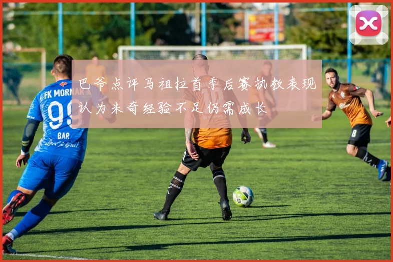 巴爷点评马祖拉首季后赛执教表现认为米奇经验不足仍需成长