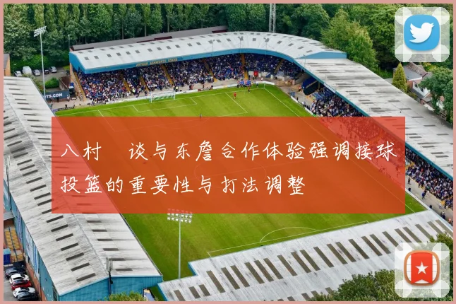 八村塁谈与东詹合作体验强调接球投篮的重要性与打法调整