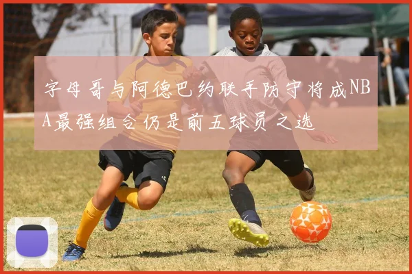 字母哥与阿德巴约联手防守将成NBA最强组合仍是前五球员之选