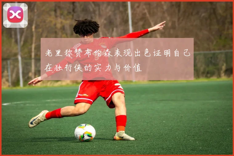 老里称赞布伦森表现出色证明自己在独行侠的实力与价值