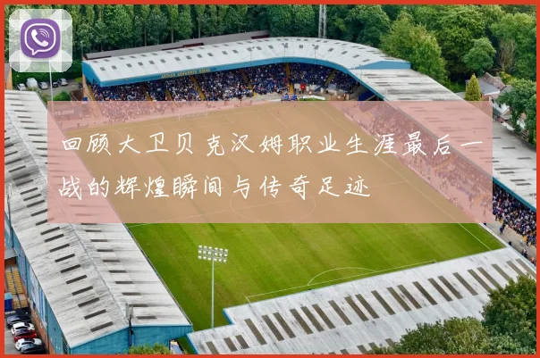 回顾大卫贝克汉姆职业生涯最后一战的辉煌瞬间与传奇足迹