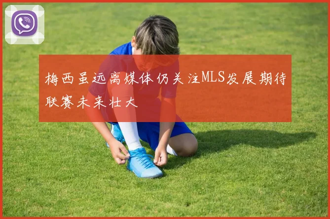 梅西虽远离媒体仍关注MLS发展期待联赛未来壮大