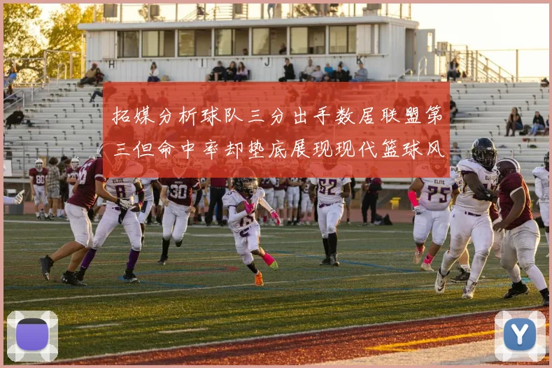 拓媒分析球队三分出手数居联盟第三但命中率却垫底展现现代篮球风格