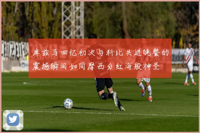 库兹马回忆初次与科比共进晚餐的震撼瞬间如同摩西分红海般神圣