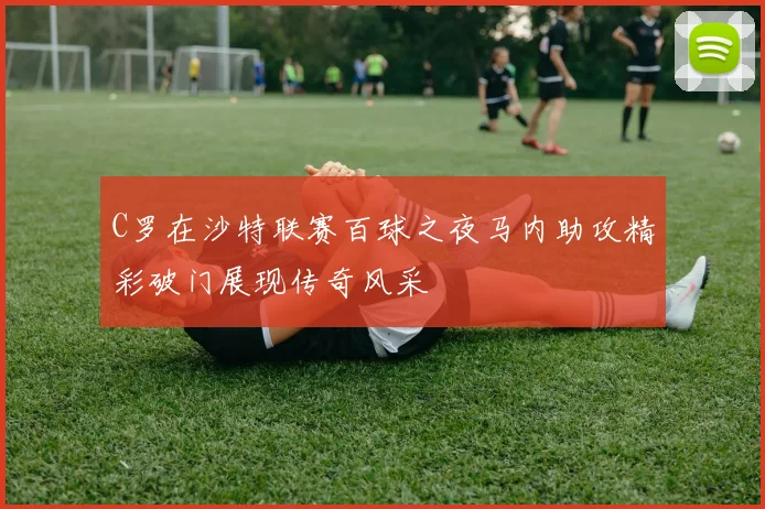 C罗在沙特联赛百球之夜马内助攻精彩破门展现传奇风采