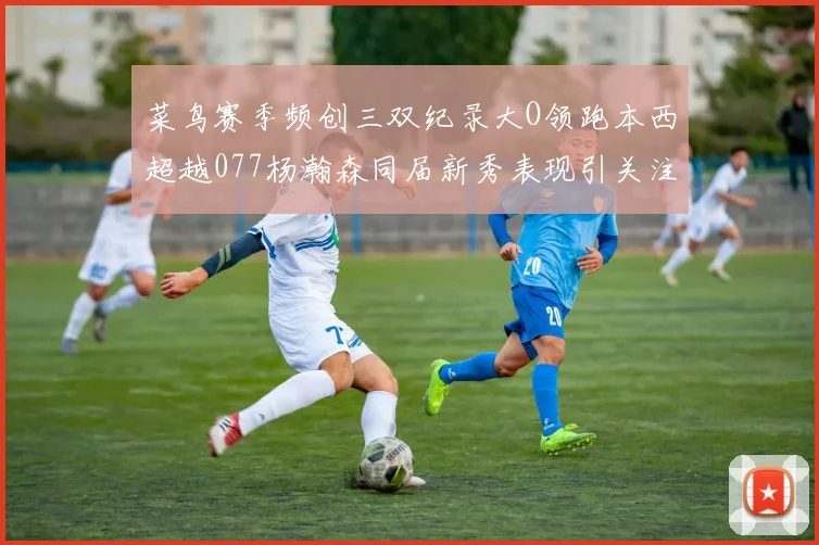 菜鸟赛季频创三双纪录大O领跑本西超越077杨瀚森同届新秀表现引关注