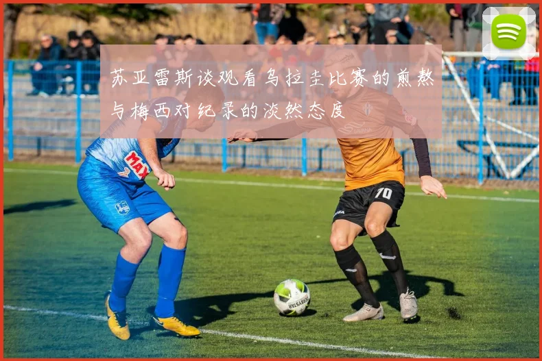 苏亚雷斯谈观看乌拉圭比赛的煎熬与梅西对纪录的淡然态度