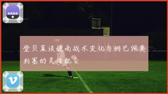 登贝莱谈德尚战术变化与姆巴佩奥利塞的灵活配合