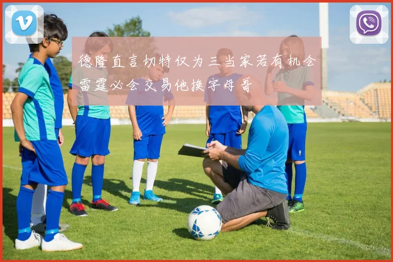 德隆直言切特仅为三当家若有机会雷霆必会交易他换字母哥