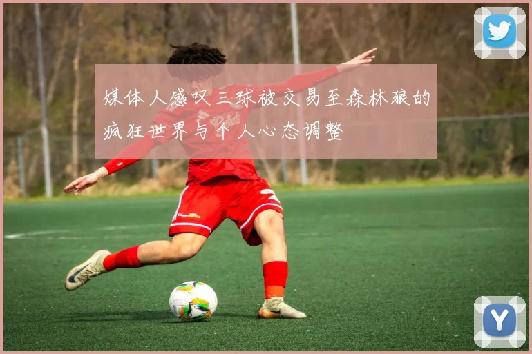 媒体人感叹三球被交易至森林狼的疯狂世界与个人心态调整