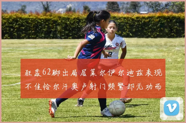 狂轰62脚出局居莱尔伊尔迪兹表现不佳恰尔汗奥卢射门频繁却无功而返