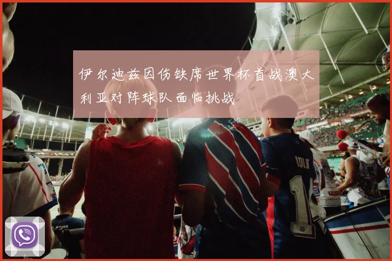 伊尔迪兹因伤缺席世界杯首战澳大利亚对阵球队面临挑战