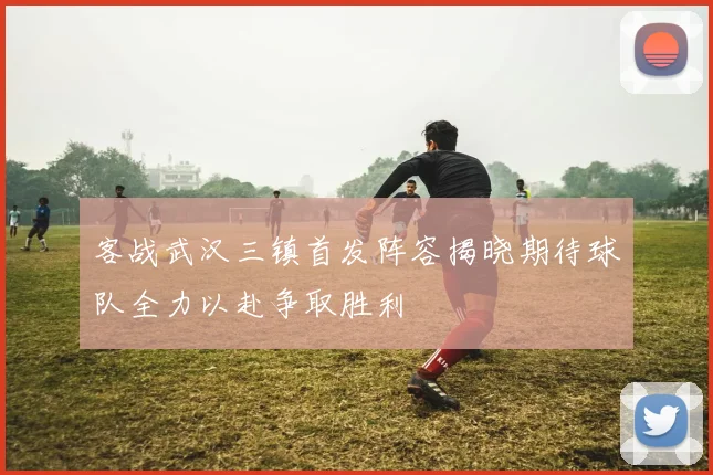 客战武汉三镇首发阵容揭晓期待球队全力以赴争取胜利