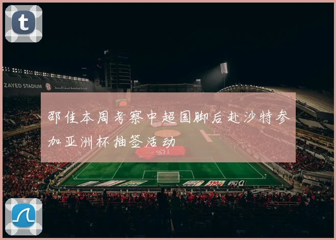 邵佳本周考察中超国脚后赴沙特参加亚洲杯抽签活动
