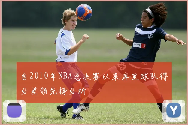 自2010年NBA总决赛以来库里球队得分差领先榜分析