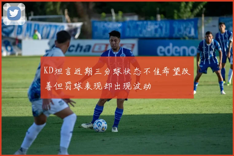 KD坦言近期三分球状态不佳希望改善但罚球表现却出现波动