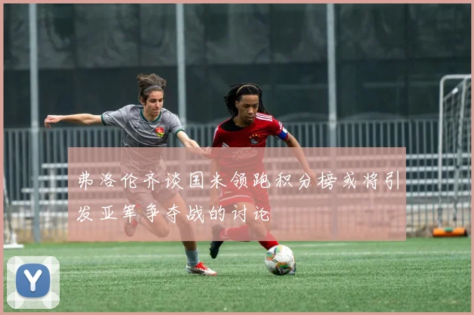 弗洛伦齐谈国米领跑积分榜或将引发亚军争夺战的讨论