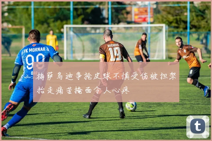 梅萨乌迪争抢皮球不慎受伤被担架抬走痛苦掩面令人心疼