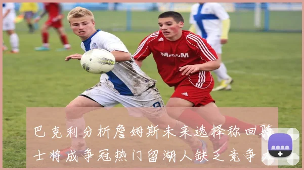 巴克利分析詹姆斯未来选择称回骑士将成争冠热门留湖人缺乏竞争力