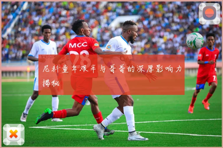 尼科童年艰辛与哥哥的深厚影响力揭秘