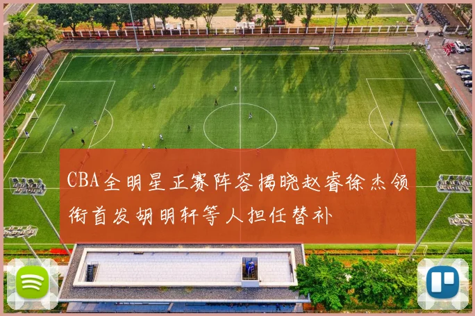 CBA全明星正赛阵容揭晓赵睿徐杰领衔首发胡明轩等人担任替补