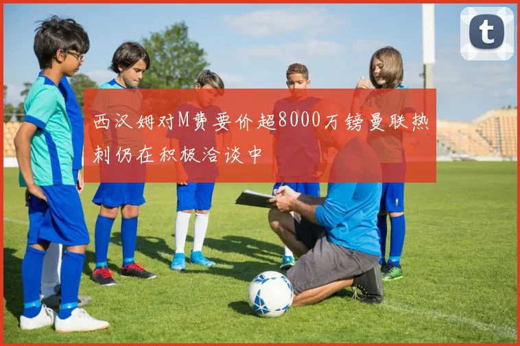 西汉姆对M费要价超8000万镑曼联热刺仍在积极洽谈中