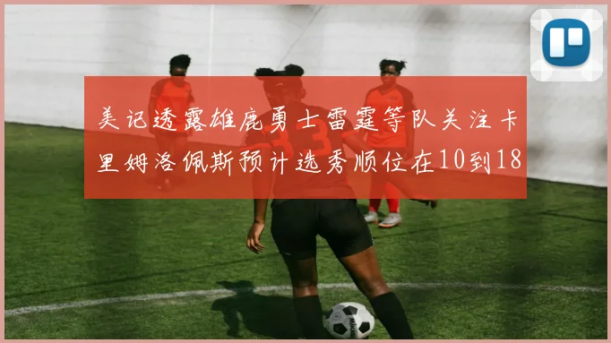 美记透露雄鹿勇士雷霆等队关注卡里姆洛佩斯预计选秀顺位在10到18之间