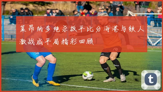 莱昂纳多绝杀扳平比分海港与铁人激战成平局精彩回顾